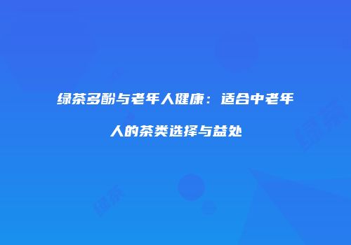 绿茶多酚与老年人健康：适合中老年人的茶类选择与益处