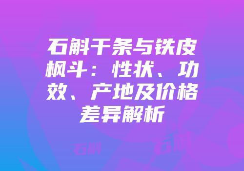 石斛干条与铁皮枫斗：性状、功效、产地及价格差异解析