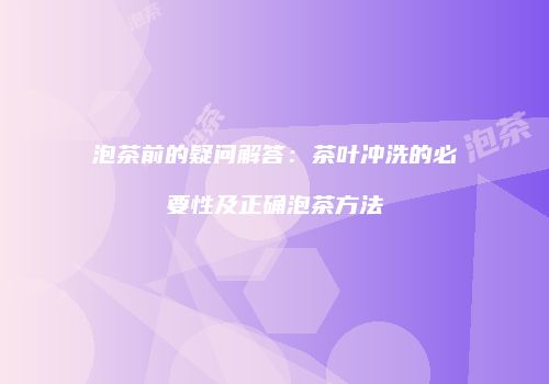 泡茶前的疑问解答：茶叶冲洗的必要性及正确泡茶方法