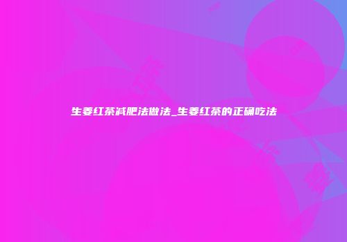 生姜红茶减肥法做法_生姜红茶的正确吃法