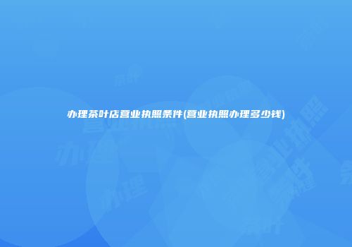 办理茶叶店营业执照条件(营业执照办理多少钱)