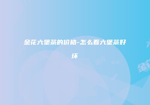 金花六堡茶的价格-怎么看六堡茶好坏