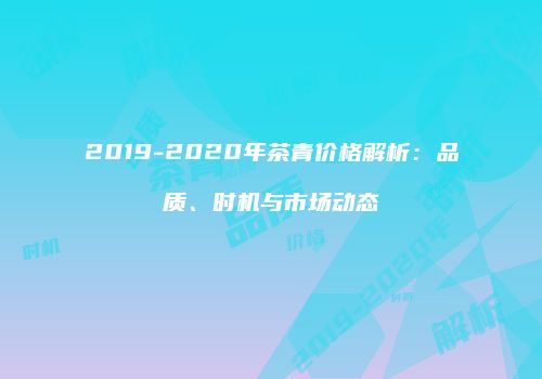 2019-2020年茶青价格解析：品质、时机与市场动态