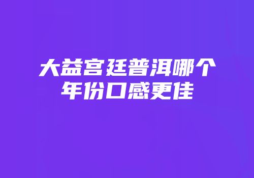 大益宫廷普洱哪个年份口感更佳