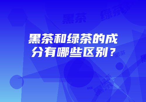 黑茶和绿茶的成分有哪些区别？