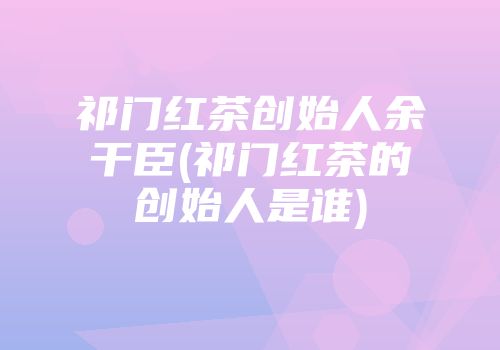 祁门红茶创始人余干臣(祁门红茶的创始人是谁)