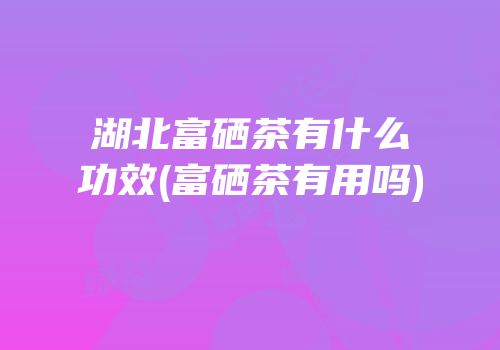湖北富硒茶有什么功效(富硒茶有用吗)