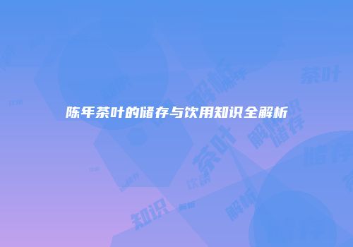 陈年茶叶的储存与饮用知识全解析
