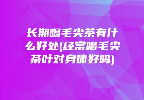长期喝毛尖茶有什么好处(经常喝毛尖茶叶对身体好吗)