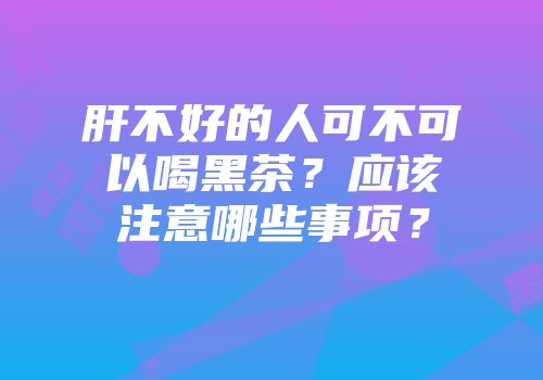 肝不好的人可不可以喝黑茶？应该注意哪些事项？
