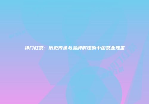 祁门红茶：历史传承与品牌辉煌的中国茶业瑰宝