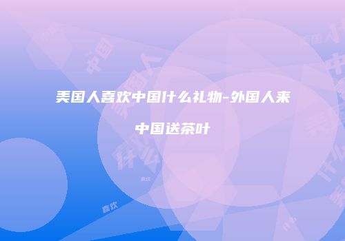 美国人喜欢中国什么礼物-外国人来中国送茶叶