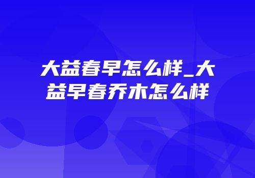 大益春早怎么样_大益早春乔木怎么样