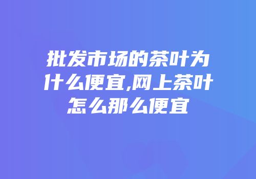 批发市场的茶叶为什么便宜,网上茶叶怎么那么便宜