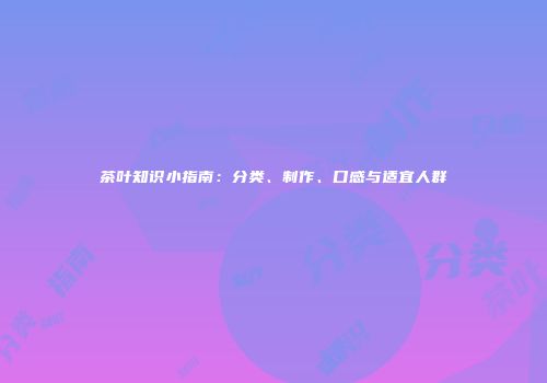 茶叶知识小指南：分类、制作、口感与适宜人群