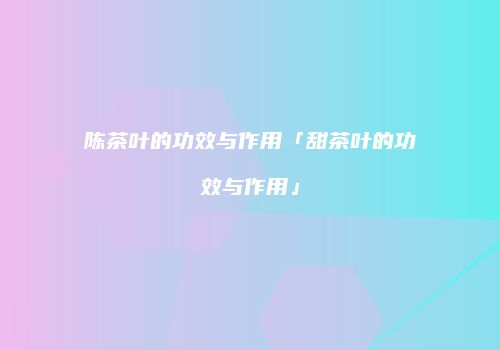 陈茶叶的功效与作用「甜茶叶的功效与作用」