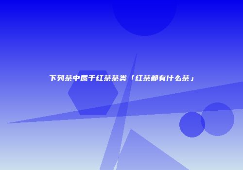 下列茶中属于红茶茶类「红茶都有什么茶」