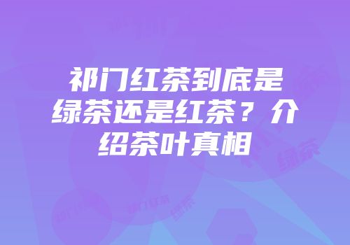 祁门红茶到底是绿茶还是红茶？介绍茶叶真相