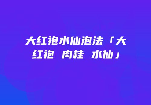 大红袍水仙泡法「大红袍 肉桂 水仙」