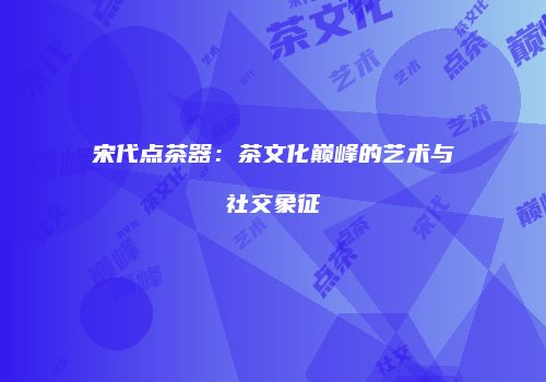 宋代点茶器：茶文化巅峰的艺术与社交象征