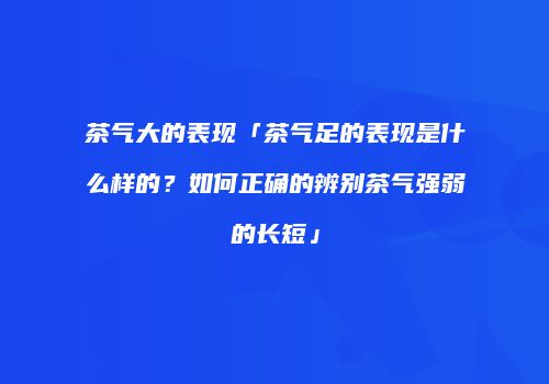 茶气大的表现「茶气足的表现是什么样的？如何正确的辨别茶气强弱的长短」