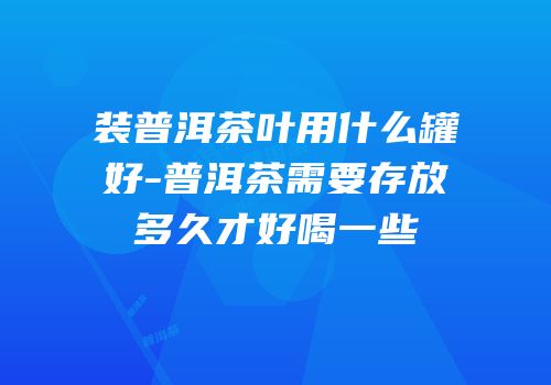 装普洱茶叶用什么罐好-普洱茶需要存放多久才好喝一些