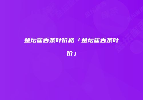 金坛雀舌茶叶价格「金坛雀舌茶叶价」
