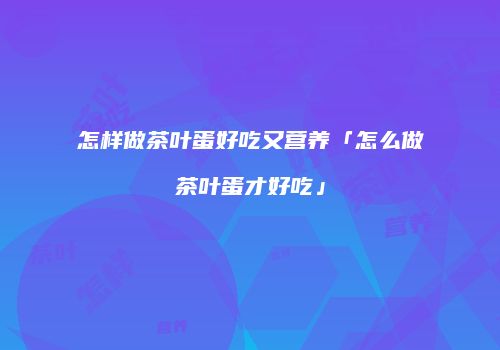 怎样做茶叶蛋好吃又营养「怎么做茶叶蛋才好吃」