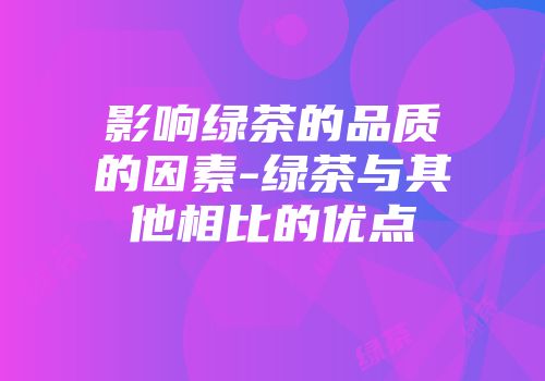 影响绿茶的品质的因素-绿茶与其他相比的优点