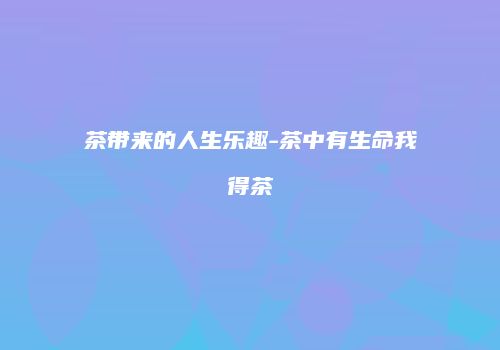 茶带来的人生乐趣-茶中有生命我得茶