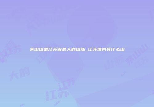 茅山山是江苏省最大的山脉_江苏境内有什么山