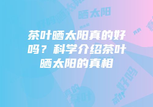茶叶晒太阳真的好吗？科学介绍茶叶晒太阳的真相