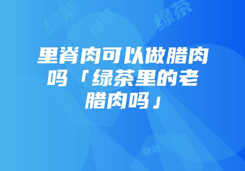 里脊肉可以做腊肉吗「绿茶里的老腊肉吗」