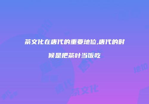 茶文化在唐代的重要地位,唐代的时候是把茶叶当饭吃