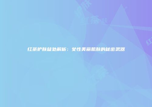 红茶护肤益处解析：女性美丽肌肤的秘密武器