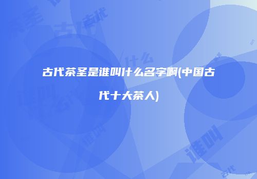 古代茶圣是谁叫什么名字啊(中国古代十大茶人)