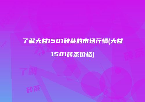 了解大益1501砖茶的市场行情(大益1501砖茶价格)
