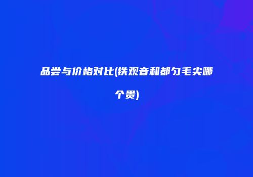 品尝与价格对比(铁观音和都匀毛尖哪个贵)