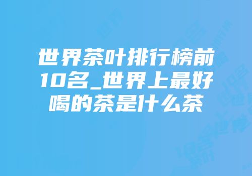 世界茶叶排行榜前10名_世界上最好喝的茶是什么茶