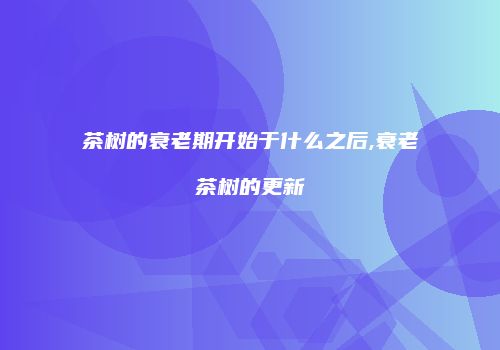 茶树的衰老期开始于什么之后,衰老茶树的更新