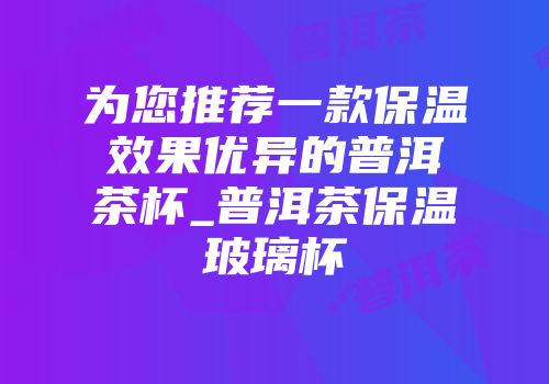 为您推荐一款保温效果优异的普洱茶杯_普洱茶保温玻璃杯