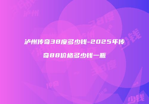 泸州传奇38度多少钱-2025年传奇88价格多少钱一瓶