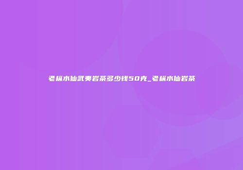 老枞水仙武夷岩茶多少钱50克_老枞水仙岩茶