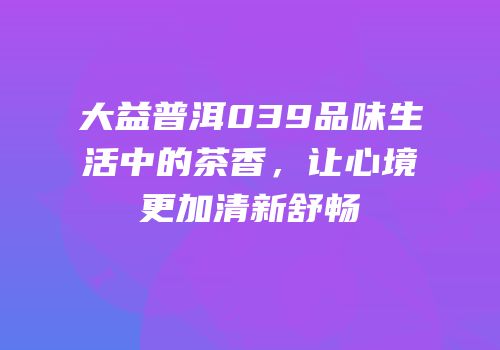 大益普洱039品味生活中的茶香，让心境更加清新舒畅