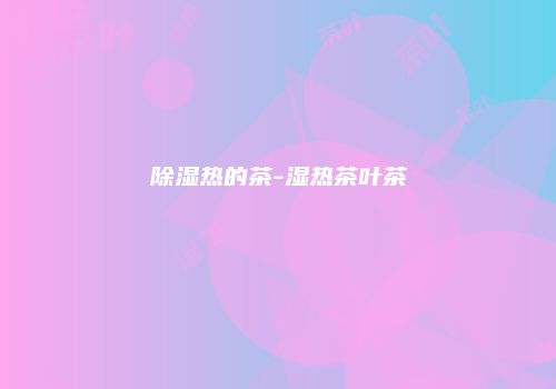 除湿热的茶-湿热茶叶茶