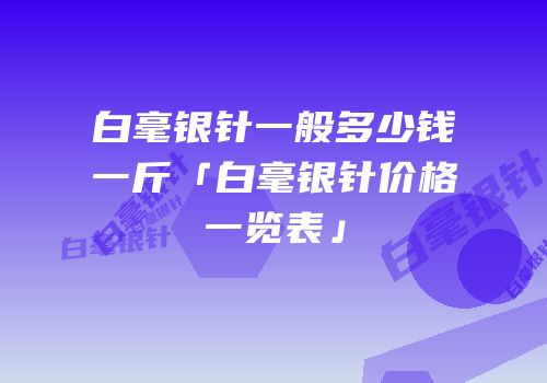 白毫银针一般多少钱一斤「白毫银针价格一览表」