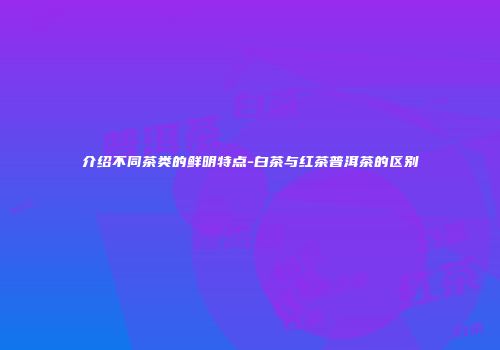 介绍不同茶类的鲜明特点-白茶与红茶普洱茶的区别