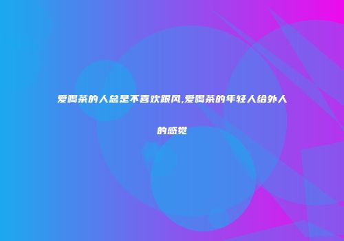 爱喝茶的人总是不喜欢跟风,爱喝茶的年轻人给外人的感觉