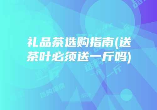 礼品茶选购指南(送茶叶必须送一斤吗)