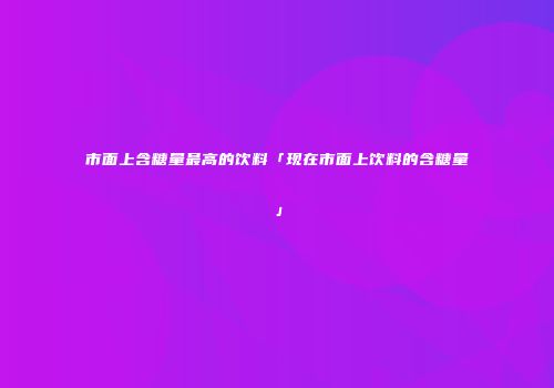 市面上含糖量最高的饮料「现在市面上饮料的含糖量」